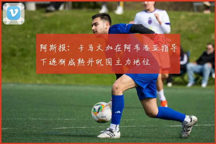 阿斯报：卡马文加在阿韦洛亚指导下逐渐成熟并巩固主力地位