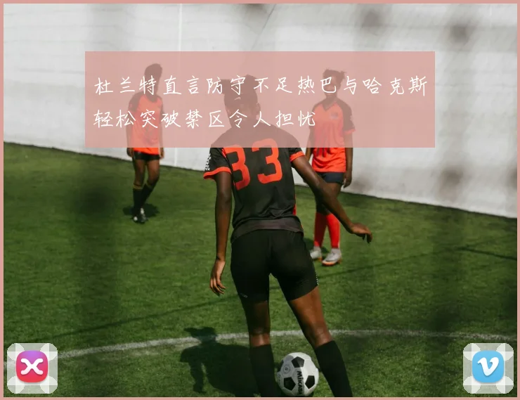 杜兰特直言防守不足热巴与哈克斯轻松突破禁区令人担忧