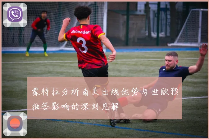 蒙特拉分析南美出线优势与世欧预抽签影响的深刻见解