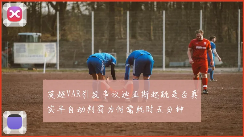 英超VAR引发争议迪亚斯起跳是否真实半自动判罚为何需耗时五分钟