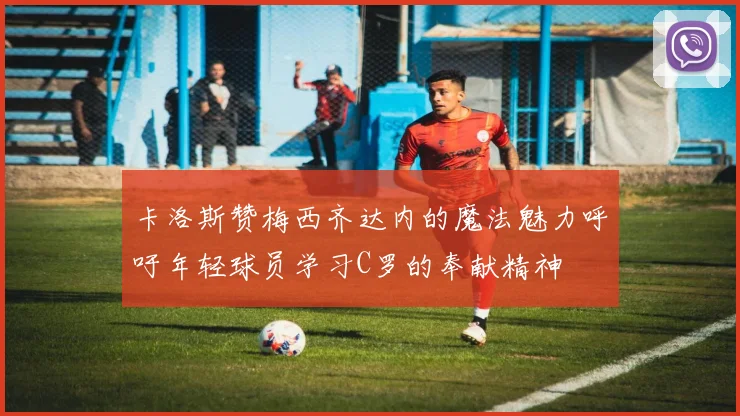 卡洛斯赞梅西齐达内的魔法魅力呼吁年轻球员学习C罗的奉献精神