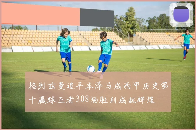 格列兹曼追平本泽马成西甲历史第十赢球王者308场胜利成就辉煌
