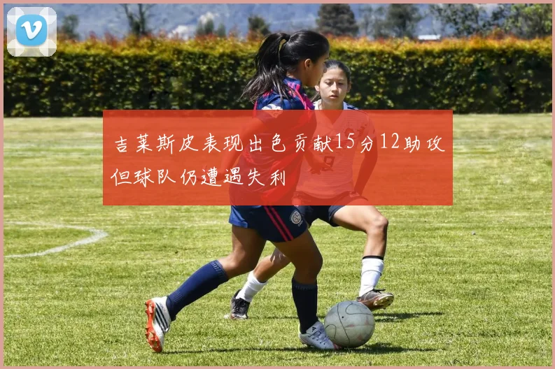 吉莱斯皮表现出色贡献15分12助攻但球队仍遭遇失利