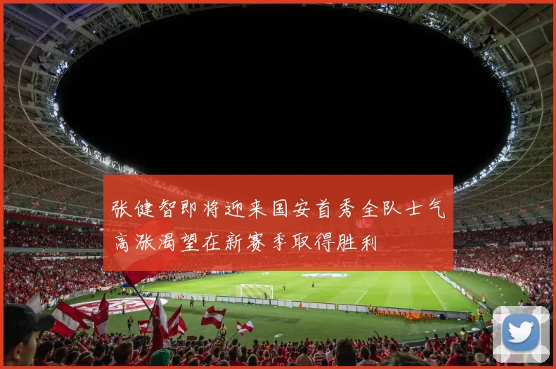 张健智即将迎来国安首秀全队士气高涨渴望在新赛季取得胜利