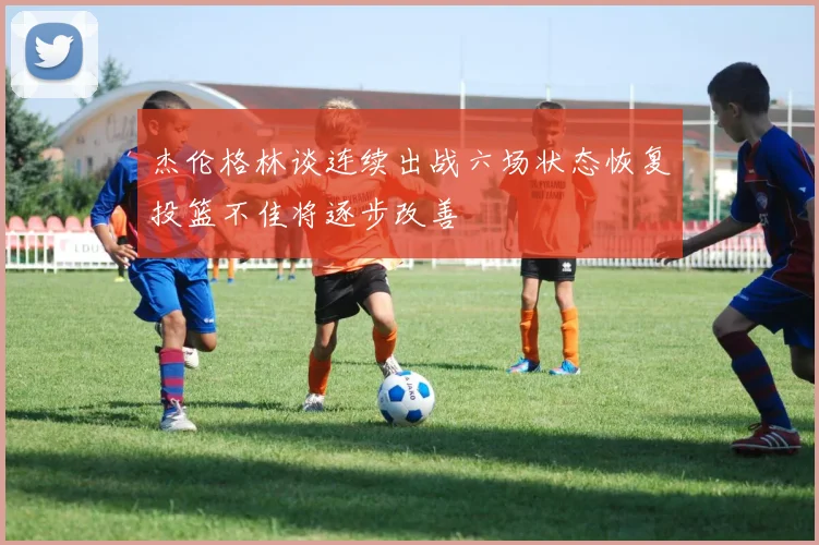 杰伦格林谈连续出战六场状态恢复投篮不佳将逐步改善
