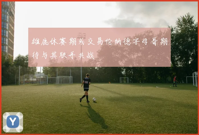 雄鹿休赛期或交易伦纳德字母哥期待与其联手共战