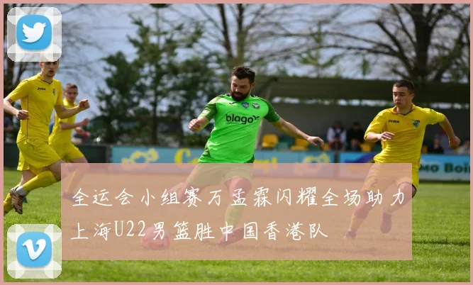 全运会小组赛万孟霖闪耀全场助力上海U22男篮胜中国香港队