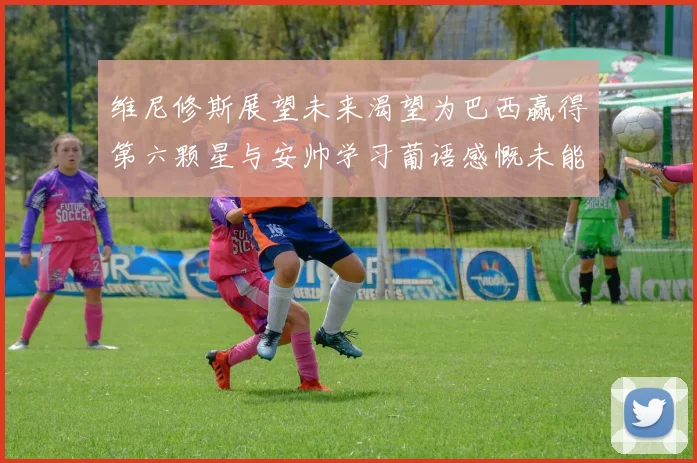 维尼修斯展望未来渴望为巴西赢得第六颗星与安帅学习葡语感慨未能与C罗共事