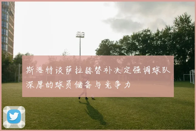 斯洛特谈萨拉赫替补决定强调球队深厚的球员储备与竞争力