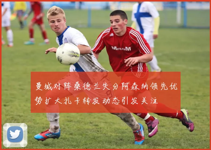 曼城对阵桑德兰失分阿森纳领先优势扩大扎卡转发动态引发关注