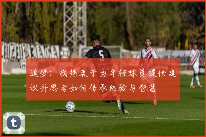 追梦：我热衷于为年轻球员提供建议并思考如何传承经验与智慧