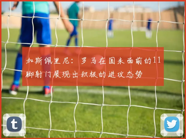 加斯佩里尼：罗马在国米面前的11脚射门展现出积极的进攻态势