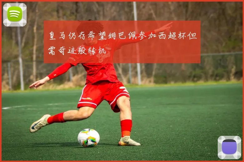 皇马仍存希望姆巴佩参加西超杯但需奇迹般转机