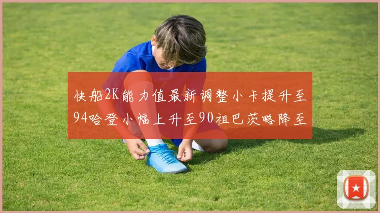 快船2K能力值最新调整小卡提升至94哈登小幅上升至90祖巴茨略降至85大洛维持76