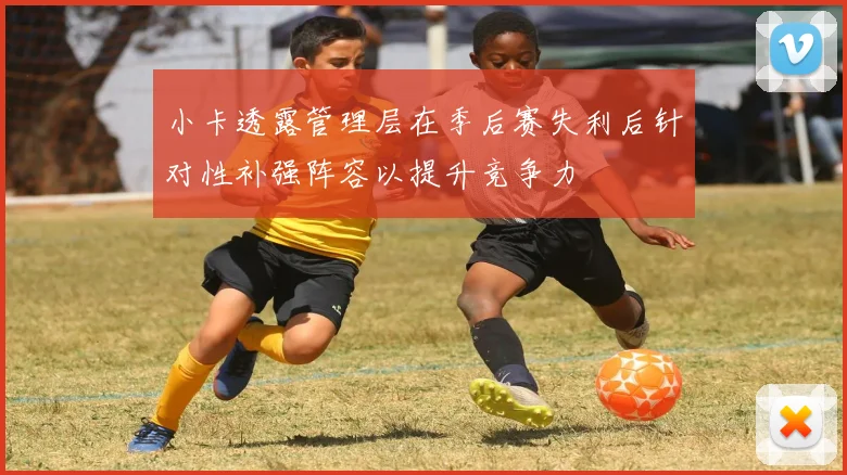 小卡透露管理层在季后赛失利后针对性补强阵容以提升竞争力